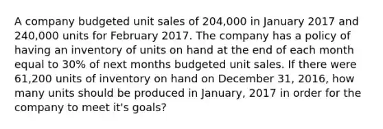 A company budgeted unit sales of 204,000 in January 2017 and 240,000 units for February 2017. The company has a policy of having an inventory of units on hand at the end of each month equal to 30% of next months budgeted unit sales. If there were 61,200 units of inventory on hand on December 31, 2016, how many units should be produced in January, 2017 in order for the company to meet it's goals?