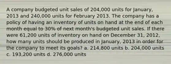 A company budgeted unit sales of 204,000 units for January, 2013 and 240,000 units for February 2013. The company has a policy of having an inventory of units on hand at the end of each month equal to 30% of next month's budgeted unit sales. If there were 61,200 units of inventory on hand on December 31, 2012, how many units should be produced in January, 2013 in order for the company to meet its goals? a. 214,800 units b. 204,000 units c. 193,200 units d. 276,000 units