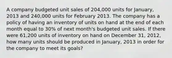 A company budgeted unit sales of 204,000 units for January, 2013 and 240,000 units for February 2013. The company has a policy of having an inventory of units on hand at the end of each month equal to 30% of next month's budgeted unit sales. If there were 61,200 units of inventory on hand on December 31, 2012, how many units should be produced in January, 2013 in order for the company to meet its goals?