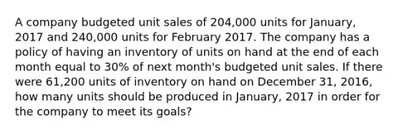 A company budgeted unit sales of 204,000 units for January, 2017 and 240,000 units for February 2017. The company has a policy of having an inventory of units on hand at the end of each month equal to 30% of next month's budgeted unit sales. If there were 61,200 units of inventory on hand on December 31, 2016, how many units should be produced in January, 2017 in order for the company to meet its goals?