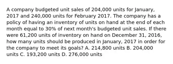 A company budgeted unit sales of 204,000 units for January, 2017 and 240,000 units for February 2017. The company has a policy of having an inventory of units on hand at the end of each month equal to 30% of next month's budgeted unit sales. If there were 61,200 units of inventory on hand on December 31, 2016, how many units should be produced in January, 2017 in order for the company to meet its goals? A. 214,800 units B. 204,000 units C. 193,200 units D. 276,000 units