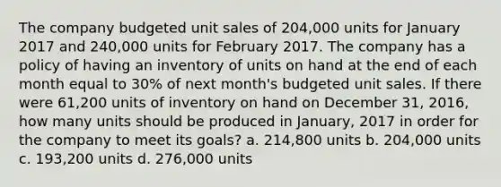 The company budgeted unit sales of 204,000 units for January 2017 and 240,000 units for February 2017. The company has a policy of having an inventory of units on hand at the end of each month equal to 30% of next month's budgeted unit sales. If there were 61,200 units of inventory on hand on December 31, 2016, how many units should be produced in January, 2017 in order for the company to meet its goals? a. 214,800 units b. 204,000 units c. 193,200 units d. 276,000 units