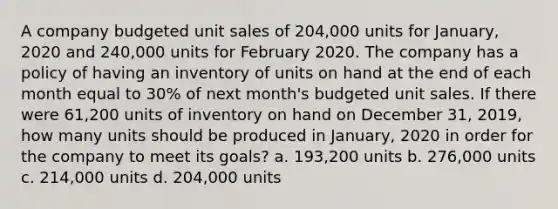 A company budgeted unit sales of 204,000 units for January, 2020 and 240,000 units for February 2020. The company has a policy of having an inventory of units on hand at the end of each month equal to 30% of next month's budgeted unit sales. If there were 61,200 units of inventory on hand on December 31, 2019, how many units should be produced in January, 2020 in order for the company to meet its goals? a. 193,200 units b. 276,000 units c. 214,000 units d. 204,000 units