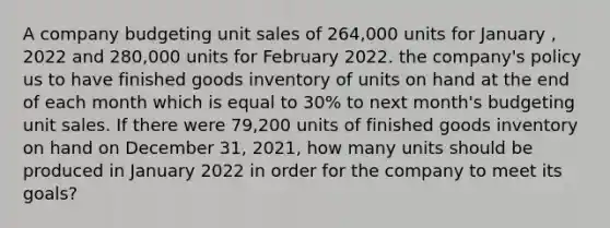 A company budgeting unit sales of 264,000 units for January , 2022 and 280,000 units for February 2022. the company's policy us to have finished goods inventory of units on hand at the end of each month which is equal to 30% to next month's budgeting unit sales. If there were 79,200 units of finished goods inventory on hand on December 31, 2021, how many units should be produced in January 2022 in order for the company to meet its goals?