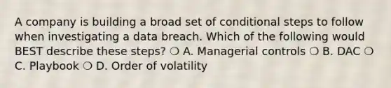 A company is building a broad set of conditional steps to follow when investigating a data breach. Which of the following would BEST describe these steps? ❍ A. Managerial controls ❍ B. DAC ❍ C. Playbook ❍ D. Order of volatility