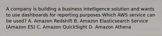 A company is building a business intelligence solution and wants to use dashboards for reporting purposes.Which AWS service can be used? A. Amazon Redshift B. Amazon Elasticsearch Service (Amazon ES) C. Amazon QuickSight D. Amazon Athena