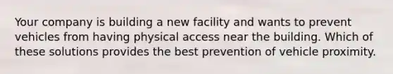 Your company is building a new facility and wants to prevent vehicles from having physical access near the building. Which of these solutions provides the best prevention of vehicle proximity.