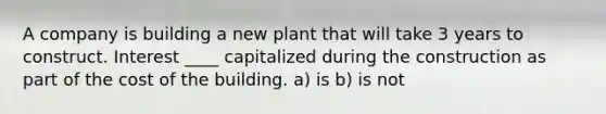 A company is building a new plant that will take 3 years to construct. Interest ____ capitalized during the construction as part of the cost of the building. a) is b) is not