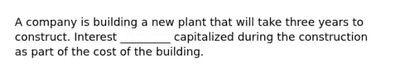 A company is building a new plant that will take three years to construct. Interest _________ capitalized during the construction as part of the cost of the building.