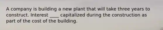 A company is building a new plant that will take three years to construct. Interest ____ capitalized during the construction as part of the cost of the building.