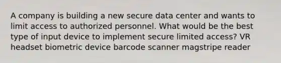 A company is building a new secure data center and wants to limit access to authorized personnel. What would be the best type of input device to implement secure limited access? VR headset biometric device barcode scanner magstripe reader