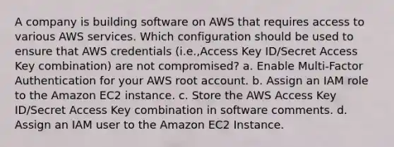 A company is building software on AWS that requires access to various AWS services. Which configuration should be used to ensure that AWS credentials (i.e.,Access Key ID/Secret Access Key combination) are not compromised? a. Enable Multi-Factor Authentication for your AWS root account. b. Assign an IAM role to the Amazon EC2 instance. c. Store the AWS Access Key ID/Secret Access Key combination in software comments. d. Assign an IAM user to the Amazon EC2 Instance.