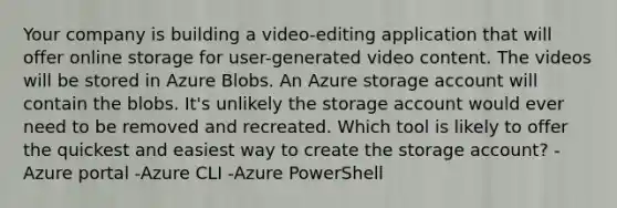 Your company is building a video-editing application that will offer online storage for user-generated video content. The videos will be stored in Azure Blobs. An Azure storage account will contain the blobs. It's unlikely the storage account would ever need to be removed and recreated. Which tool is likely to offer the quickest and easiest way to create the storage account? -Azure portal -Azure CLI -Azure PowerShell