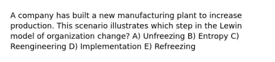 A company has built a new manufacturing plant to increase production. This scenario illustrates which step in the Lewin model of organization change? A) Unfreezing B) Entropy C) Reengineering D) Implementation E) Refreezing