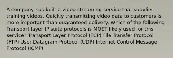 A company has built a video streaming service that supplies training videos. Quickly transmitting video data to customers is more important than guaranteed delivery. Which of the following Transport layer IP suite protocols is MOST likely used for this service? Transport Layer Protocol (TCP) File Transfer Protocol (FTP) User Datagram Protocol (UDP) Internet Control Message Protocol (ICMP)