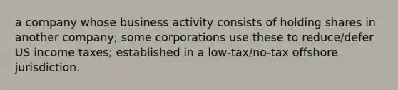 a company whose business activity consists of holding shares in another company; some corporations use these to reduce/defer US income taxes; established in a low-tax/no-tax offshore jurisdiction.