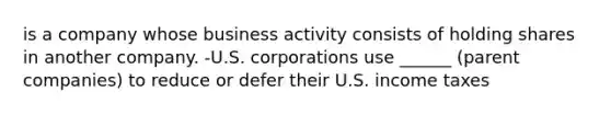 is a company whose business activity consists of holding shares in another company. -U.S. corporations use ______ (parent companies) to reduce or defer their U.S. income taxes