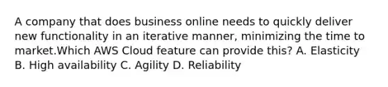 A company that does business online needs to quickly deliver new functionality in an iterative manner, minimizing the time to market.Which AWS Cloud feature can provide this? A. Elasticity B. High availability C. Agility D. Reliability