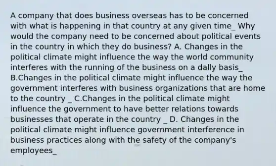 A company that does business overseas has to be concerned with what is happening in that country at any given time_ Why would the company need to be concerned about political events in the country in which they do business? A. Changes in the political climate might influence the way the world community interferes with the running of the business on a dally basis_ B.Changes in the political climate might influence the way the government interferes with business organizations that are home to the country _ C.Changes in the political climate might influence the government to have better relations towards businesses that operate in the country _ D. Changes in the political climate might influence government interference in business practices along with the safety of the company's employees_