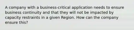 A company with a business-critical application needs to ensure business continuity and that they will not be impacted by capacity restraints in a given Region. How can the company ensure this?