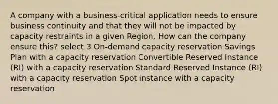 A company with a business-critical application needs to ensure business continuity and that they will not be impacted by capacity restraints in a given Region. How can the company ensure this? select 3 On-demand capacity reservation Savings Plan with a capacity reservation Convertible Reserved Instance (RI) with a capacity reservation Standard Reserved Instance (RI) with a capacity reservation Spot instance with a capacity reservation