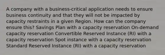 A company with a business-critical application needs to ensure business continuity and that they will not be impacted by capacity restraints in a given Region. How can the company ensure this? Savings Plan with a capacity reservation On-demand capacity reservation Convertible Reserved Instance (RI) with a capacity reservation Spot instance with a capacity reservation Standard Reserved Instance (RI) with a capacity reservation