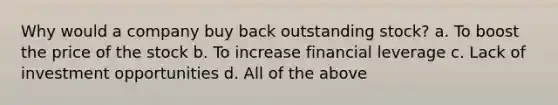 Why would a company buy back outstanding stock? a. To boost the price of the stock b. To increase financial leverage c. Lack of investment opportunities d. All of the above