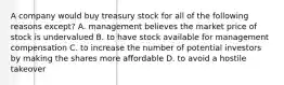 A company would buy treasury stock for all of the following reasons except? A. management believes the market price of stock is undervalued B. to have stock available for management compensation C. to increase the number of potential investors by making the shares more affordable D. to avoid a hostile takeover