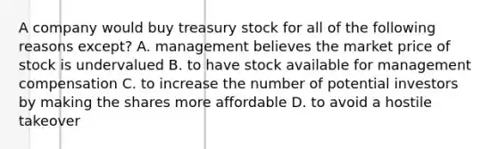 A company would buy treasury stock for all of the following reasons except? A. management believes the market price of stock is undervalued B. to have stock available for management compensation C. to increase the number of potential investors by making the shares more affordable D. to avoid a hostile takeover