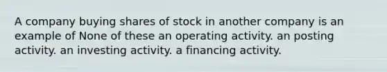 A company buying shares of stock in another company is an example of None of these an operating activity. an posting activity. an investing activity. a financing activity.