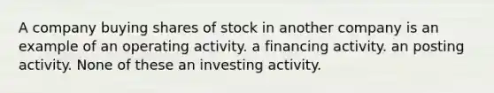 A company buying shares of stock in another company is an example of an operating activity. a financing activity. an posting activity. None of these an investing activity.