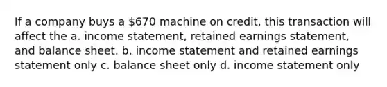 If a company buys a 670 machine on credit, this transaction will affect the a. <a href='https://www.questionai.com/knowledge/kCPMsnOwdm-income-statement' class='anchor-knowledge'>income statement</a>, retained earnings statement, and balance sheet. b. income statement and retained earnings statement only c. balance sheet only d. income statement only