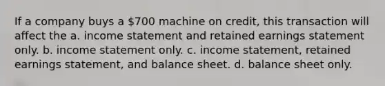 If a company buys a 700 machine on credit, this transaction will affect the a. income statement and retained earnings statement only. b. income statement only. c. income statement, retained earnings statement, and balance sheet. d. balance sheet only.