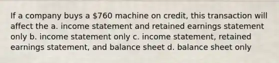 If a company buys a 760 machine on credit, this transaction will affect the a. income statement and retained earnings statement only b. income statement only c. income statement, retained earnings statement, and balance sheet d. balance sheet only