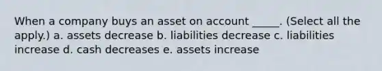 When a company buys an asset on account _____. (Select all the apply.) a. assets decrease b. liabilities decrease c. liabilities increase d. cash decreases e. assets increase