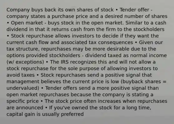 Company buys back its own shares of stock • Tender offer - company states a purchase price and a desired number of shares • Open market - buys stock in the open market. Similar to a cash dividend in that it returns cash from the firm to the stockholders • Stock repurchase allows investors to decide if they want the current cash flow and associated tax consequences • Given our tax structure, repurchases may be more desirable due to the options provided stockholders - dividend taxed as normal income (w/ exceptions) • The IRS recognizes this and will not allow a stock repurchase for the sole purpose of allowing investors to avoid taxes • Stock repurchases send a positive signal that management believes the current price is low (buyback shares = undervalued) • Tender offers send a more positive signal than open market repurchases because the company is stating a specific price • The stock price often increases when repurchases are announced • If you've owned the stock for a long time, capital gain is usually preferred