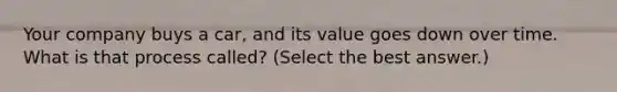 Your company buys a car, and its value goes down over time. What is that process called? (Select the best answer.)