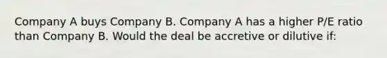 Company A buys Company B. Company A has a higher P/E ratio than Company B. Would the deal be accretive or dilutive if: