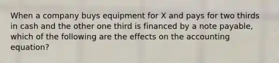 When a company buys equipment for X and pays for two thirds in cash and the other one third is financed by a note payable, which of the following are the effects on the accounting equation?