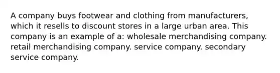 A company buys footwear and clothing from manufacturers, which it resells to discount stores in a large urban area. This company is an example of a: wholesale merchandising company. retail merchandising company. service company. secondary service company.