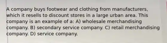 A company buys footwear and clothing from manufacturers, which it resells to discount stores in a large urban area. This company is an example of a: A) wholesale merchandising company. B) secondary service company. C) retail merchandising company. D) service company.