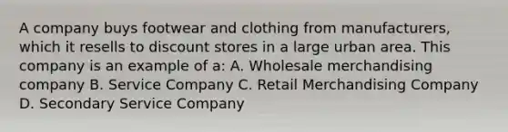 A company buys footwear and clothing from manufacturers, which it resells to discount stores in a large urban area. This company is an example of a: A. Wholesale merchandising company B. Service Company C. Retail Merchandising Company D. Secondary Service Company