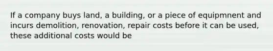 If a company buys land, a building, or a piece of equipmnent and incurs demolition, renovation, repair costs before it can be used, these additional costs would be