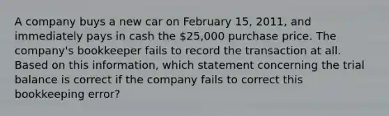 A company buys a new car on February 15, 2011, and immediately pays in cash the 25,000 purchase price. The company's bookkeeper fails to record the transaction at all. Based on this information, which statement concerning the trial balance is correct if the company fails to correct this bookkeeping error?