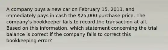 A company buys a new car on February 15, 2013, and immediately pays in cash the 25,000 purchase price. The company's bookkeeper fails to record the transaction at all. Based on this information, which statement concerning the trial balance is correct if the company fails to correct this bookkeeping error?