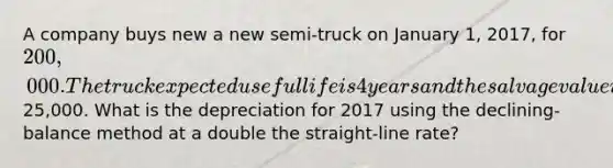 A company buys new a new semi-truck on January 1, 2017, for 200,000. The truck expected useful life is 4 years and the salvage value is about25,000. What is the depreciation for 2017 using the declining-balance method at a double the straight-line rate?