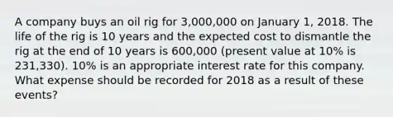 A company buys an oil rig for 3,000,000 on January 1, 2018. The life of the rig is 10 years and the expected cost to dismantle the rig at the end of 10 years is 600,000 (present value at 10% is 231,330). 10% is an appropriate interest rate for this company. What expense should be recorded for 2018 as a result of these events?