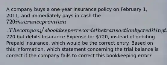 A company buys a one-year insurance policy on February 1, 2011, and immediately pays in cash the 720 insurance premium. The company's bookkeeper records the transaction by crediting the Cash account for720 but debits Insurance Expense for 720, instead of debiting Prepaid Insurance, which would be the correct entry. Based on this information, which statement concerning the trial balance is correct if the company fails to correct this bookkeeping error?