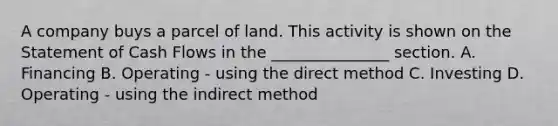 A company buys a parcel of land. This activity is shown on the Statement of Cash Flows in the _______________ section. A. Financing B. Operating - using the direct method C. Investing D. Operating - using the indirect method