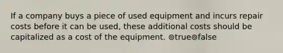 If a company buys a piece of used equipment and incurs repair costs before it can be used, these additional costs should be capitalized as a cost of the equipment. ⊚true⊚false